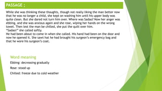 ;
Word meaning
Ebbing: decreasing gradually
Rose: stood up
Chilled: freeze due to cold weather
PASSAGE ;
While she was thinking these thoughts, though not really liking the man better now
that he was no longer a child, she kept on washing him until his upper body was
quite clean. But she dared not turn him over. Where was Sadao? Now her anger was
ebbing, and she was anxious again and she rose, wiping her hands on the wrong
towel. Then lest the man be chilled, she put the quilt over him.
“Sadao!” she called softly.
He had been about to come in when she called. His hand had been on the door and
now he opened it. She sawt hat he had brought his surgeon’s emergency bag and
that he wore his surgeon’s coat.
 