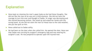 Explanation
 Hana kept on cleaning the man’s upper body as she had these thoughts. She
did not like the man as he was not a child anymore. She did not have the
courage to turn him over and thought of Sadao. Hr anger was decreasing and
she started becoming restless. She stood up and wiped her hands with the
wrong towel. As she did not want the man to freeze due to the cold weather,
she put the quilt on him.
 Hana called out to Sadao softly.
 He had been on the door when she called him. He opened the door. Hana saw
that Sadao was carrying his surgeon’s emergency bag and was wearing his
surgeon’s coat. He was prepared to operate upon the injured man.
 