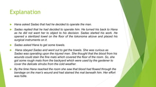 Explanation
 Hana asked Sadao that had he decided to operate the man.
 Sadao replied that he had decided to operate him. He turned his back to Hana
as he did not want her to object to his decision. Sadao started his work. He
opened a sterilized towel on the floor of the tokonoma alcove and placed his
surgical instruments on it.
 Sadao asked Hana to get some towels.
 Hana obeyed Sadao and went out to get the towels. She was curious as
Sadao was operating upon the injured man. She thought that the blood from his
wounds could stain the fine mats which covered the floor of the room. So, she
got some rough mats from the backyard which were used by the gardener to
cover the delicate shrubs from the cold weather.
 By the time Hana reached the room she saw that blood had flowed through the
bandage on the man’s wound and had stained the mat beneath him. Her effort
was futile.
 