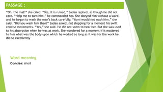 ;
Word meaning
Concise: short
PASSAGE ;
“Oh, the mat!” she cried. “Yes, it is ruined,” Sadao replied, as though he did not
care. “Help me to turn him,” he commanded her. She obeyed him without a word,
and he began to wash the man’s back carefully. “Yumi would not wash him,” she
said. “Did you wash him then?” Sadao asked, not stopping for a moment his swift
concise movements. “Yes,” she said. He did not seem to hear her. But she was used
to his absorption when he was at work. She wondered for a moment if it mattered
to him what was the body upon which he worked so long as it was for the work he
did so excellently
 