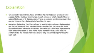Explanation
 On seeing the stained mat, Hana cried that the mat had been spoiled. Sadao
agreed that the mat had been ruined in such a manner which indicated that he
was not bothered by it. Sadao ordered Hana to help him turn the man over. She
obeyed him and then Sadao started washing his back.
 Hana told Sadao that Yumi had refused to wash the injured man. Sadao asked
her that did she wash him. He did not stop cleaning him. He made fast small
movements of his hands as he cleaned him carefully. Sadao was engrossed in
work and did not seem to hear Hana. Hana wondered that Sadao was not
bothered who the injured man was. He was only concerned in performing his
work well.
 