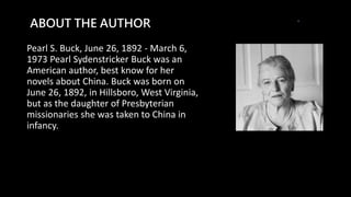 ABOUT THE AUTHOR
Pearl S. Buck, June 26, 1892 - March 6,
1973 Pearl Sydenstricker Buck was an
American author, best know for her
novels about China. Buck was born on
June 26, 1892, in Hillsboro, West Virginia,
but as the daughter of Presbyterian
missionaries she was taken to China in
infancy.
 