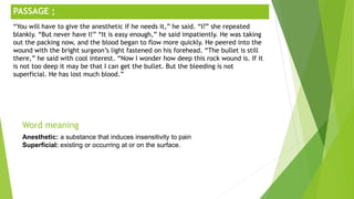 ;
Word meaning
Anesthetic: a substance that induces insensitivity to pain
Superficial: existing or occurring at or on the surface.
PASSAGE ;
“You will have to give the anesthetic if he needs it,” he said. “I?” she repeated
blankly. “But never have I!” “It is easy enough,” he said impatiently. He was taking
out the packing now, and the blood began to flow more quickly. He peered into the
wound with the bright surgeon’s light fastened on his forehead. “The bullet is still
there,” he said with cool interest. “Now I wonder how deep this rock wound is. If it
is not too deep it may be that I can get the bullet. But the bleeding is not
superficial. He has lost much blood.”
 