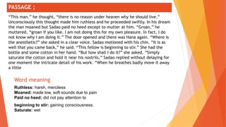 ;
Word meaning
Ruthless: harsh, merciless
Moaned: made low, soft sounds due to pain
Paid no heed: did not pay attention to
beginning to stir: gaining consciousness.
Saturate: wet
PASSAGE ;
“This man.” he thought, “there is no reason under heaven why he should live.”
Unconsciously this thought made him ruthless and he proceeded swiftly. In his dream
the man moaned but Sadao paid no heed except to mutter at him. “Groan,” he
muttered, “groan if you like. I am not doing this for my own pleasure. In fact, I do
not know why I am doing it.” The door opened and there was Hana again. “Where is
the anesthetic?” she asked in a clear voice. Sadao motioned with his chin. “It is as
well that you came back,” he said. “This fellow is beginning to stir.” She had the
bottle and some cotton in her hand. “But how shall I do it?” she asked. “Simply
saturate the cotton and hold it near his nostrils,” Sadao replied without delaying for
one moment the intricate detail of his work. “When he breathes badly move it away
a little
 