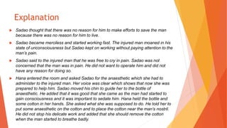 Explanation
 Sadao thought that there was no reason for him to make efforts to save the man
because there was no reason for him to live.
 Sadao became merciless and started working fast. The injured man moaned in his
state of unconsciousness but Sadao kept on working without paying attention to the
man’s pain.
 Sadao said to the injured man that he was free to cry in pain. Sadao was not
concerned that the man was in pain. He did not want to operate him and did not
have any reason for doing so.
 Hana entered the room and asked Sadao for the anaesthetic which she had to
administer to the injured man. Her voice was clear which shows that now she was
prepared to help him. Sadao moved his chin to guide her to the bottle of
anaesthetic. He added that it was good that she came as the man had started to
gain consciousness and it was important to sedate him. Hana held the bottle and
some cotton in her hands. She asked what she was supposed to do. He told her to
put some anaesthetic on the cotton and to place the cotton near the man’s nostril.
He did not stop his delicate work and added that she should remove the cotton
when the man started to breathe badly.
 