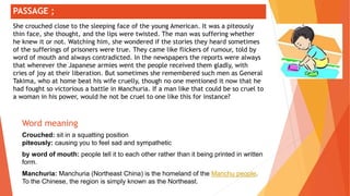 ;
Word meaning
Crouched: sit in a squatting position
piteously: causing you to feel sad and sympathetic
by word of mouth: people tell it to each other rather than it being printed in written
form.
Manchuria: Manchuria (Northeast China) is the homeland of the Manchu people.
To the Chinese, the region is simply known as the Northeast.
PASSAGE ;
She crouched close to the sleeping face of the young American. It was a piteously
thin face, she thought, and the lips were twisted. The man was suffering whether
he knew it or not. Watching him, she wondered if the stories they heard sometimes
of the sufferings of prisoners were true. They came like flickers of rumour, told by
word of mouth and always contradicted. In the newspapers the reports were always
that wherever the Japanese armies went the people received them gladly, with
cries of joy at their liberation. But sometimes she remembered such men as General
Takima, who at home beat his wife cruelly, though no one mentioned it now that he
had fought so victorious a battle in Manchuria. If a man like that could be so cruel to
a woman in his power, would he not be cruel to one like this for instance?
 
