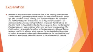 Explanation
 Hana sat in a squat and went close to the face of the sleeping American man.
She felt sad and sympathetic towards him as she saw his thin face and twisted
lips. She knew that he was suffering. She wondered whether the stories that
she had heard about the torture meted out to the prisoners were true. The
stories were like rumours which spread when people told them to others. On
the other hand, in the printed media like the newspapers, it was mentioned that
the Japanese army was welcomed wherever it went, and people praised it for
their freedom. Hana recalled an officer of the Japanese army, General Takima
who was cruel to his wife and would beat her. No one talked about it anymore
as he had won the war in Manchuria. Hana thought that if a man could be cruel
towards his wife then he could also be cruel to the prisoners in his captivity.
 