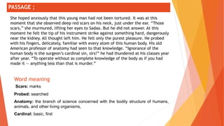 ;
Word meaning
Scars: marks
Probed: searched
Anatomy: the branch of science concerned with the bodily structure of humans,
animals, and other living organisms,
Cardinal: basic, first
PASSAGE ;
She hoped anxiously that this young man had not been tortured. It was at this
moment that she observed deep red scars on his neck, just under the ear. “Those
scars,” she murmured, lifting her eyes to Sadao. But he did not answer. At this
moment he felt the tip of his instrument strike against something hard, dangerously
near the kidney. All thought left him. He felt only the purest pleasure. He probed
with his fingers, delicately, familiar with every atom of this human body. His old
American professor of anatomy had seen to that knowledge. “Ignorance of the
human body is the surgeon’s cardinal sin, sirs!” he had thundered at his classes year
after year. “To operate without as complete knowledge of the body as if you had
made it — anything less than that is murder.”
 