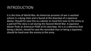 INTRODUCTION
It is the time of World War. An American prisoner of war is washed
ashore in a dying state and is found at the doorstep of a Japanese
doctor. Should he save him as a doctor or hand him over to the Army as
a patriot?The story is set during the Second World War. A Japanese
doctor finds an American POW at his doorstep. He is in a dilemma that
being a doctor, should he save the wounded man or being a Japanese,
should he hand over the enemy to the army.
 