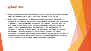 Explanation
 Hana hoped that the man had not been tortured by the army. Just then she saw
deep red coloured marks (injury marks) on his neck, under the ear.
 Hana mentioned the scars to Sadao and asked about them. Sadao did not
answer. At that moment, the tip of his instrument hit something hard (the bullet).
It was very close to the kidney. Sadao was not thinking of anything else. He
was happy to have finally found the bullet. He moved his fingers inside the
wound. Sadao was familiar with the tiniest part of the human body. His
professor of anatomy in America had told them that if a surgeon ignored the
knowledge of any part of the body, it was the first misdeed that he had
committed. To operate upon a body without detailed knowledge of it as much as
the person who makes it has would amount to committing murder of that body.
Sadao’s professor would repeat these words in his class often.
 