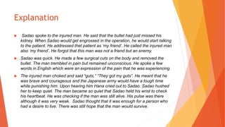 Explanation
 Sadao spoke to the injured man. He said that the bullet had just missed his
kidney. When Sadao would get engrossed in the operation, he would start talking
to the patient. He addressed thet patient as ‘my friend’. He called the injured man
also ‘my friend’. He forgot that this man was not a friend but an enemy.
 Sadao was quick. He made a few surgical cuts on the body and removed the
bullet. The man trembled in pain but remained unconscious. He spoke a few
words in English which were an expression of the pain that he was experiencing.
 The injured man choked and said “guts,” “They got my guts”. He meant that he
was brave and courageous and the Japanese army would have a tough time
while punishing him. Upon hearing him Hana cried out to Sadao. Sadao hushed
her to keep quiet. The man became so quiet that Sadao held his wrist to check
his heartbeat. He was checking if the man was still alive. His pulse was there
although it was very weak. Sadao thought that it was enough for a person who
had a desire to live. There was still hope that the man would survive.
 