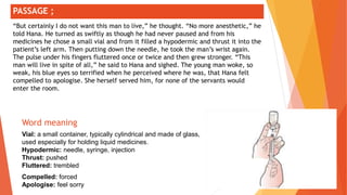 ;
Word meaning
Vial: a small container, typically cylindrical and made of glass,
used especially for holding liquid medicines.
Hypodermic: needle, syringe, injection
Thrust: pushed
Fluttered: trembled
Compelled: forced
Apologise: feel sorry
PASSAGE ;
“But certainly I do not want this man to live,” he thought. “No more anesthetic,” he
told Hana. He turned as swiftly as though he had never paused and from his
medicines he chose a small vial and from it filled a hypodermic and thrust it into the
patient’s left arm. Then putting down the needle, he took the man’s wrist again.
The pulse under his fingers fluttered once or twice and then grew stronger. “This
man will live in spite of all,” he said to Hana and sighed. The young man woke, so
weak, his blue eyes so terrified when he perceived where he was, that Hana felt
compelled to apologise. She herself served him, for none of the servants would
enter the room.
 