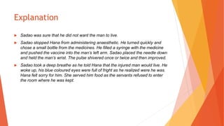 Explanation
 Sadao was sure that he did not want the man to live.
 Sadao stopped Hana from administering anaesthetic. He turned quickly and
chose a small bottle from the medicines. He filled a syringe with the medicine
and pushed the vaccine into the man’s left arm. Sadao placed the needle down
and held the man’s wrist. The pulse shivered once or twice and then improved.
 Sadao took a deep breathe as he told Hana that the injured man would live. He
woke up, his blue coloured eyes were full of fright as he realized were he was.
Hana felt sorry for him. She served him food as the servants refused to enter
the room where he was kept.
 