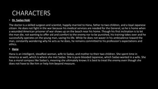 CHARACTERS
• Dr. Sadao Hoki
The doctor is a skilled surgeon and scientist, happily married to Hana, father to two children, and a loyal Japanese
citizen. He does not fight in the war because his medical services are needed for the General, so he is home when
a wounded American prisoner of war shows up on the beach near his home. Though his first inclination is to let
the man die, not wanting to offer aid and comfort to the enemy nor to be punished, his training takes over and he
successfully operates on the young man, saving his life. While he does not waver in his ambivalence toward the
man, constantly wondering why he acts as he does, he remains committed to his profession's expectations and
ethics.
• Hana
Hana is an intelligent, steadfast woman, wife to Sadao, and mother to their two children. She spent time in
America as well, which is where she met Sadao. She is pure-blooded Japanese, which Sadao wanted in a wife. She
has a moral compass like Sadao's, meaning she ultimately knows it is best to treat the enemy even though she
does not have to like him or help him beyond measure.
 