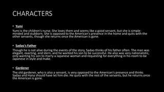 CHARACTERS
• Yumi
Yumi is the children's nurse. She loves them and seems like a good servant, but she is simple-
minded and stubborn. She is opposed to the American's presence in the home and quits with the
other servants, though she returns once the American is gone.
• Sadao's Father
Though he is not alive during the events of the story, Sadao thinks of his father often. The man was
elegant, exacting, and stern, and he wanted his son to be successful. He also was very nationalistic,
only wanting his son to marry a Japanese woman and requesting for everything in his room to be
Japanese in style and make.
• Gardener
The old gardener, who is also a servant, is very opposed to the American's presence and thinks
Sadao and Hana should have let him die. He quits with the rest of the servants, but he returns once
the American is gone.
 