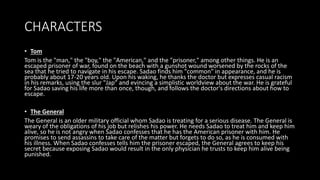 CHARACTERS
• Tom
Tom is the "man," the "boy," the "American," and the "prisoner," among other things. He is an
escaped prisoner of war, found on the beach with a gunshot wound worsened by the rocks of the
sea that he tried to navigate in his escape. Sadao finds him "common" in appearance, and he is
probably about 17-20 years old. Upon his waking, he thanks the doctor but expresses casual racism
in his remarks, using the slur "Jap" and evincing a simplistic worldview about the war. He is grateful
for Sadao saving his life more than once, though, and follows the doctor's directions about how to
escape.
• The General
The General is an older military official whom Sadao is treating for a serious disease. The General is
weary of the obligations of his job but relishes his power. He needs Sadao to treat him and keep him
alive, so he is not angry when Sadao confesses that he has the American prisoner with him. He
promises to send assassins to take care of the matter but forgets to do so, as he is consumed with
his illness. When Sadao confesses tells him the prisoner escaped, the General agrees to keep his
secret because exposing Sadao would result in the only physician he trusts to keep him alive being
punished.
 