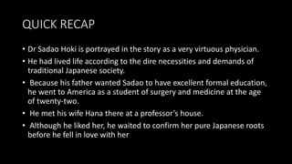 QUICK RECAP
• Dr Sadao Hoki is portrayed in the story as a very virtuous physician.
• He had lived life according to the dire necessities and demands of
traditional Japanese society.
• Because his father wanted Sadao to have excellent formal education,
he went to America as a student of surgery and medicine at the age
of twenty-two.
• He met his wife Hana there at a professor’s house.
• Although he liked her, he waited to confirm her pure Japanese roots
before he fell in love with her
 
