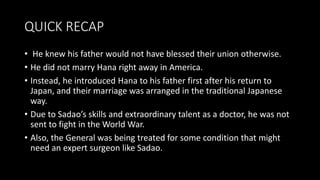 QUICK RECAP
• He knew his father would not have blessed their union otherwise.
• He did not marry Hana right away in America.
• Instead, he introduced Hana to his father first after his return to
Japan, and their marriage was arranged in the traditional Japanese
way.
• Due to Sadao’s skills and extraordinary talent as a doctor, he was not
sent to fight in the World War.
• Also, the General was being treated for some condition that might
need an expert surgeon like Sadao.
 