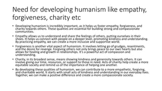 Need for developing humanism like empathy,
forgiveness, charity etc
• Developing humanism is incredibly important, as it helps us foster empathy, forgiveness, and
charity towards others. These qualities are essential for building strong and compassionate
communities.
• Empathy allows us to understand and share the feelings of others, putting ourselves in their
shoes. It helps us connect with people on a deeper level, promoting kindness and understanding.
By practicing empathy, we can create a more inclusive and supportive world.
• Forgiveness is another vital aspect of humanism. It involves letting go of grudges, resentments,
and the desire for revenge. Forgiving others not only brings peace to our own hearts but also
allows for healing and growth in relationships. It’s a powerful act of compassion and
understanding.
• Charity, in its broadest sense, means showing kindness and generosity towards others. It can
involve giving our time, resources, or support to those in need. Acts of charity help create a more
equitable society and remind us of the importance of helping one another.
• By developing these qualities of humanism, we can contribute to a more empathetic, forgiving,
and charitable world. It starts with small acts of kindness and understanding in our everyday lives.
Together, we can make a positive difference and create a more compassionate society.
 