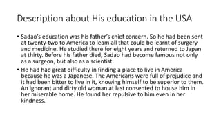 Description about His education in the USA
• Sadao’s education was his father’s chief concern. So he had been sent
at twenty-two to America to leam all that could be learnt of surgery
and medicine. He studied there for eight years and returned to Japan
at thirty. Before his father died, Sadao had become famous not only
as a surgeon, but also as a scientist.
• He had had great difficulty in finding a place to live in America
because he was a Japanese. The Americans were full of prejudice and
it had been bitter to live in it, knowing himself to be superior to them.
An ignorant and dirty old woman at last consented to house him in
her miserable home. He found her repulsive to him even in her
kindness.
 