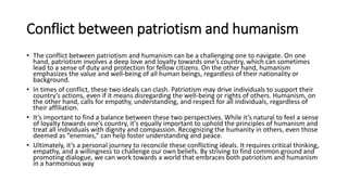 Conflict between patriotism and humanism
• The conflict between patriotism and humanism can be a challenging one to navigate. On one
hand, patriotism involves a deep love and loyalty towards one’s country, which can sometimes
lead to a sense of duty and protection for fellow citizens. On the other hand, humanism
emphasizes the value and well-being of all human beings, regardless of their nationality or
background.
• In times of conflict, these two ideals can clash. Patriotism may drive individuals to support their
country’s actions, even if it means disregarding the well-being or rights of others. Humanism, on
the other hand, calls for empathy, understanding, and respect for all individuals, regardless of
their affiliation.
• It’s important to find a balance between these two perspectives. While it’s natural to feel a sense
of loyalty towards one’s country, it’s equally important to uphold the principles of humanism and
treat all individuals with dignity and compassion. Recognizing the humanity in others, even those
deemed as “enemies,” can help foster understanding and peace.
• Ultimately, it’s a personal journey to reconcile these conflicting ideals. It requires critical thinking,
empathy, and a willingness to challenge our own beliefs. By striving to find common ground and
promoting dialogue, we can work towards a world that embraces both patriotism and humanism
in a harmonious way
 