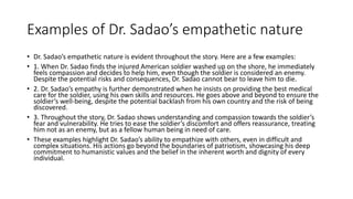 Examples of Dr. Sadao’s empathetic nature
• Dr. Sadao’s empathetic nature is evident throughout the story. Here are a few examples:
• 1. When Dr. Sadao finds the injured American soldier washed up on the shore, he immediately
feels compassion and decides to help him, even though the soldier is considered an enemy.
Despite the potential risks and consequences, Dr. Sadao cannot bear to leave him to die.
• 2. Dr. Sadao’s empathy is further demonstrated when he insists on providing the best medical
care for the soldier, using his own skills and resources. He goes above and beyond to ensure the
soldier’s well-being, despite the potential backlash from his own country and the risk of being
discovered.
• 3. Throughout the story, Dr. Sadao shows understanding and compassion towards the soldier’s
fear and vulnerability. He tries to ease the soldier’s discomfort and offers reassurance, treating
him not as an enemy, but as a fellow human being in need of care.
• These examples highlight Dr. Sadao’s ability to empathize with others, even in difficult and
complex situations. His actions go beyond the boundaries of patriotism, showcasing his deep
commitment to humanistic values and the belief in the inherent worth and dignity of every
individual.
 