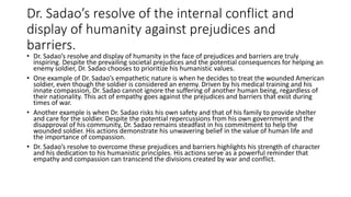 Dr. Sadao’s resolve of the internal conflict and
display of humanity against prejudices and
barriers.
• Dr. Sadao’s resolve and display of humanity in the face of prejudices and barriers are truly
inspiring. Despite the prevailing societal prejudices and the potential consequences for helping an
enemy soldier, Dr. Sadao chooses to prioritize his humanistic values.
• One example of Dr. Sadao’s empathetic nature is when he decides to treat the wounded American
soldier, even though the soldier is considered an enemy. Driven by his medical training and his
innate compassion, Dr. Sadao cannot ignore the suffering of another human being, regardless of
their nationality. This act of empathy goes against the prejudices and barriers that exist during
times of war.
• Another example is when Dr. Sadao risks his own safety and that of his family to provide shelter
and care for the soldier. Despite the potential repercussions from his own government and the
disapproval of his community, Dr. Sadao remains steadfast in his commitment to help the
wounded soldier. His actions demonstrate his unwavering belief in the value of human life and
the importance of compassion.
• Dr. Sadao’s resolve to overcome these prejudices and barriers highlights his strength of character
and his dedication to his humanistic principles. His actions serve as a powerful reminder that
empathy and compassion can transcend the divisions created by war and conflict.
 