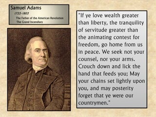 Samuel Adams 1722-1803 The Father of the American RevolutionThe Grand Incendiary"If ye love wealth greater than liberty, the tranquility of servitude greater than the animating contest for freedom, go home from us in peace. We seek not your counsel, nor your arms. Crouch down and lick the hand that feeds you; May your chains set lightly upon you, and may posterity forget that ye were our countrymen."  