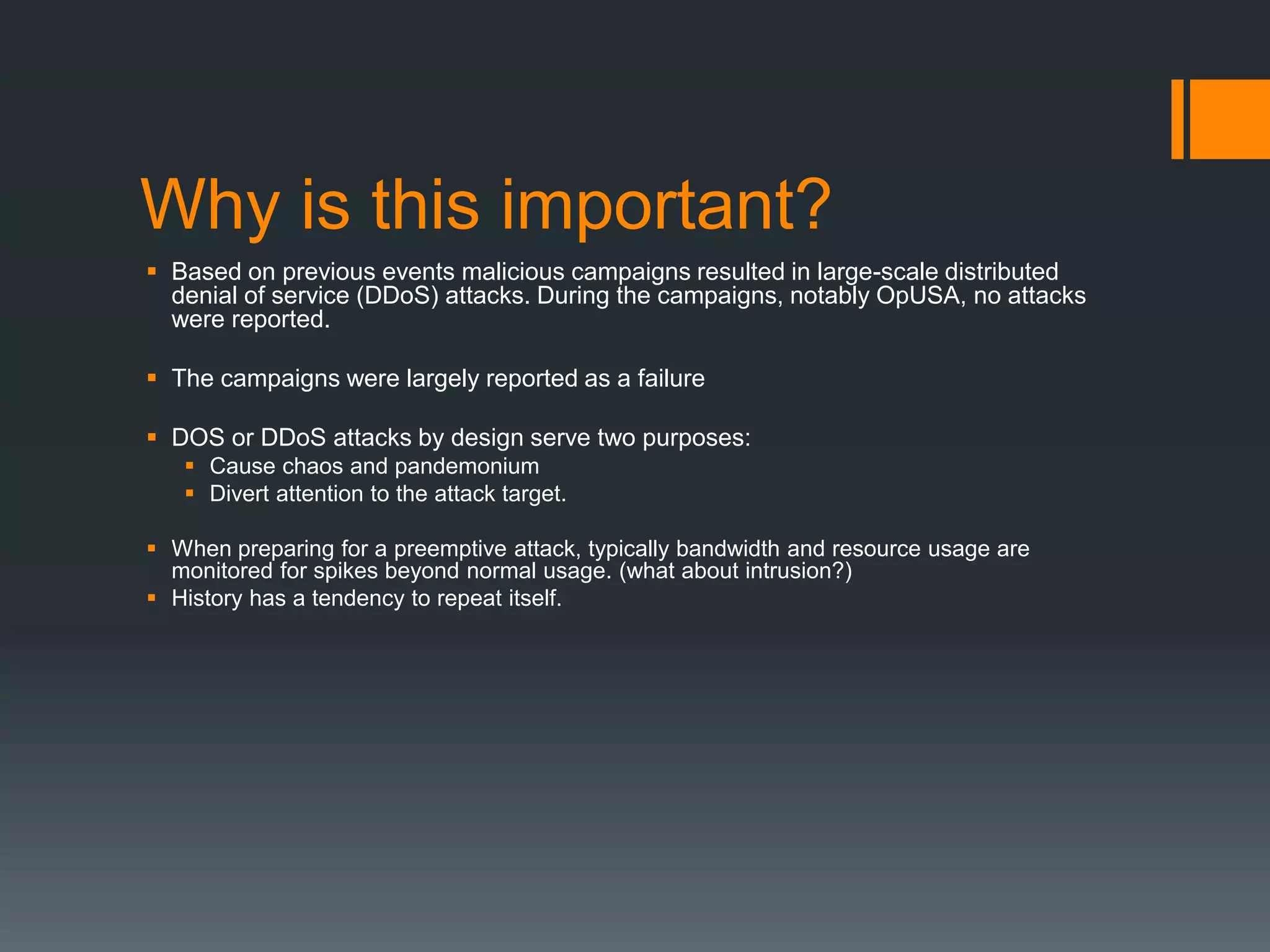 Why is this important?
 Based on previous events malicious campaigns resulted in large-scale distributed
denial of service (DDoS) attacks. During the campaigns, notably OpUSA, no attacks
were reported.
 The campaigns were largely reported as a failure
 DOS or DDoS attacks by design serve two purposes:
 Cause chaos and pandemonium
 Divert attention to the attack target.
 When preparing for a preemptive attack, typically bandwidth and resource usage are
monitored for spikes beyond normal usage. (what about intrusion?)
 History has a tendency to repeat itself.
 