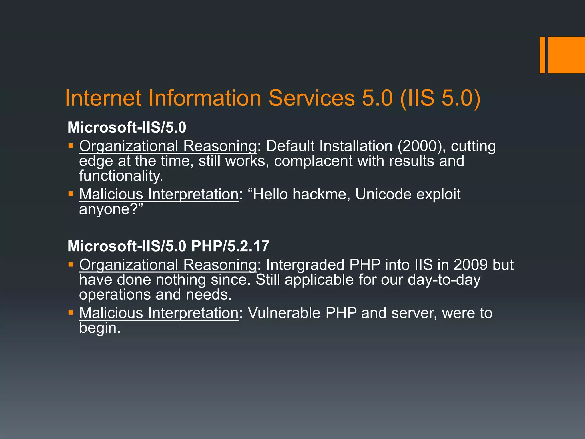 Internet Information Services 5.0 (IIS 5.0)
Microsoft-IIS/5.0
 Organizational Reasoning: Default Installation (2000), cutting
edge at the time, still works, complacent with results and
functionality.
 Malicious Interpretation: “Hello hackme, Unicode exploit
anyone?”
Microsoft-IIS/5.0 PHP/5.2.17
 Organizational Reasoning: Intergraded PHP into IIS in 2009 but
have done nothing since. Still applicable for our day-to-day
operations and needs.
 Malicious Interpretation: Vulnerable PHP and server, were to
begin.
 