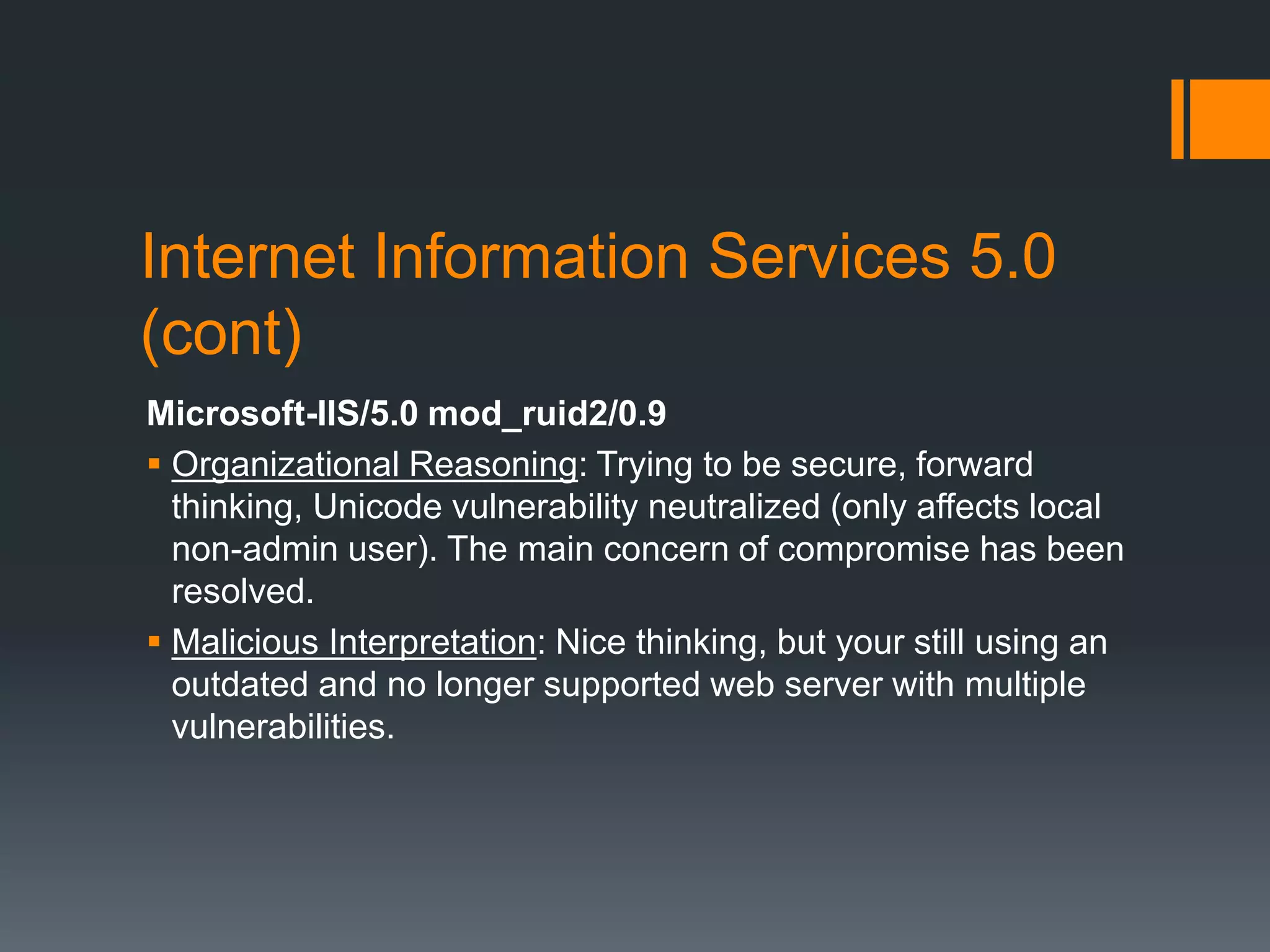 Internet Information Services 5.0
(cont)
Microsoft-IIS/5.0 mod_ruid2/0.9
 Organizational Reasoning: Trying to be secure, forward
thinking, Unicode vulnerability neutralized (only affects local
non-admin user). The main concern of compromise has been
resolved.
 Malicious Interpretation: Nice thinking, but your still using an
outdated and no longer supported web server with multiple
vulnerabilities.
 