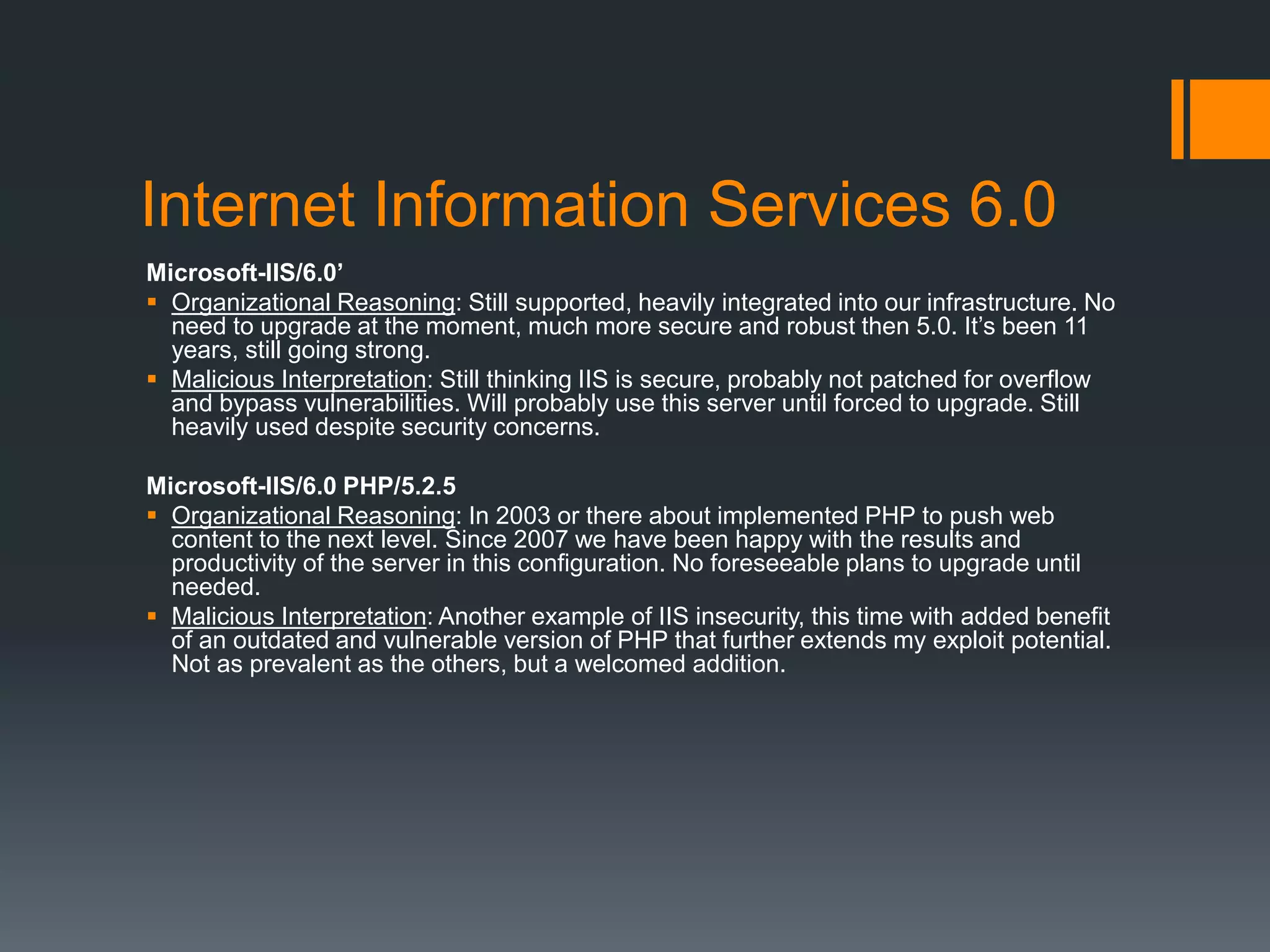 Internet Information Services 6.0
Microsoft-IIS/6.0’
 Organizational Reasoning: Still supported, heavily integrated into our infrastructure. No
need to upgrade at the moment, much more secure and robust then 5.0. It’s been 11
years, still going strong.
 Malicious Interpretation: Still thinking IIS is secure, probably not patched for overflow
and bypass vulnerabilities. Will probably use this server until forced to upgrade. Still
heavily used despite security concerns.
Microsoft-IIS/6.0 PHP/5.2.5
 Organizational Reasoning: In 2003 or there about implemented PHP to push web
content to the next level. Since 2007 we have been happy with the results and
productivity of the server in this configuration. No foreseeable plans to upgrade until
needed.
 Malicious Interpretation: Another example of IIS insecurity, this time with added benefit
of an outdated and vulnerable version of PHP that further extends my exploit potential.
Not as prevalent as the others, but a welcomed addition.
 