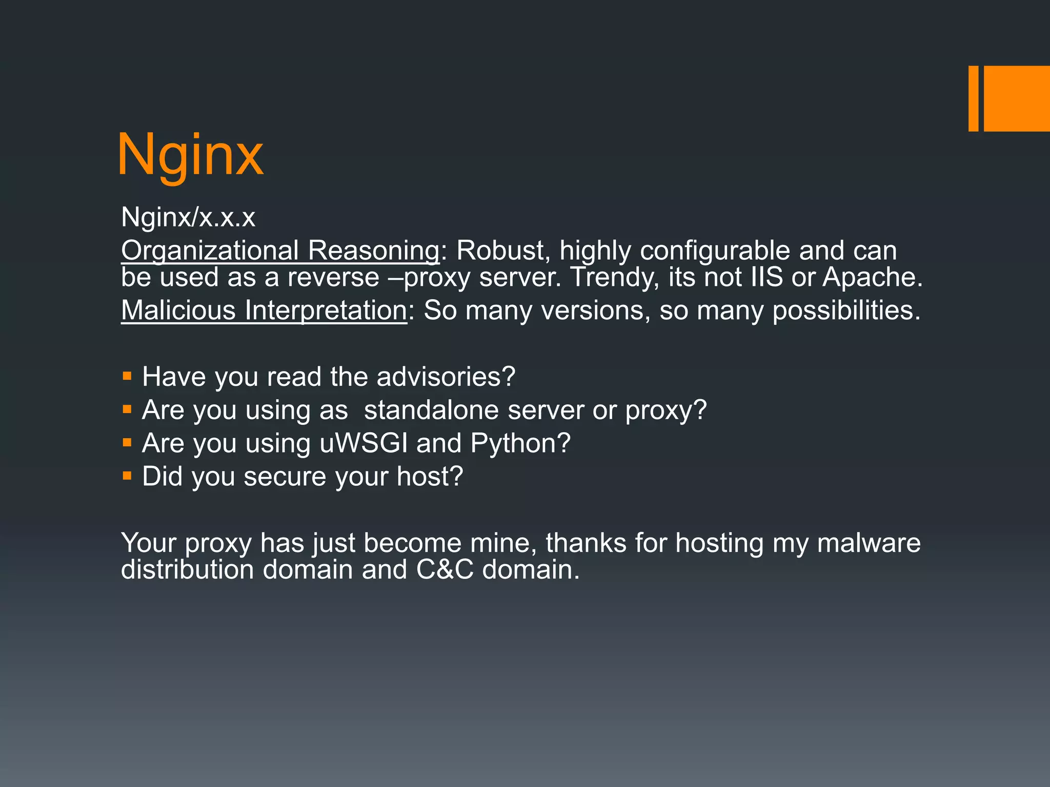 Nginx
Nginx/x.x.x
Organizational Reasoning: Robust, highly configurable and can
be used as a reverse –proxy server. Trendy, its not IIS or Apache.
Malicious Interpretation: So many versions, so many possibilities.
 Have you read the advisories?
 Are you using as standalone server or proxy?
 Are you using uWSGI and Python?
 Did you secure your host?
Your proxy has just become mine, thanks for hosting my malware
distribution domain and C&C domain.
 