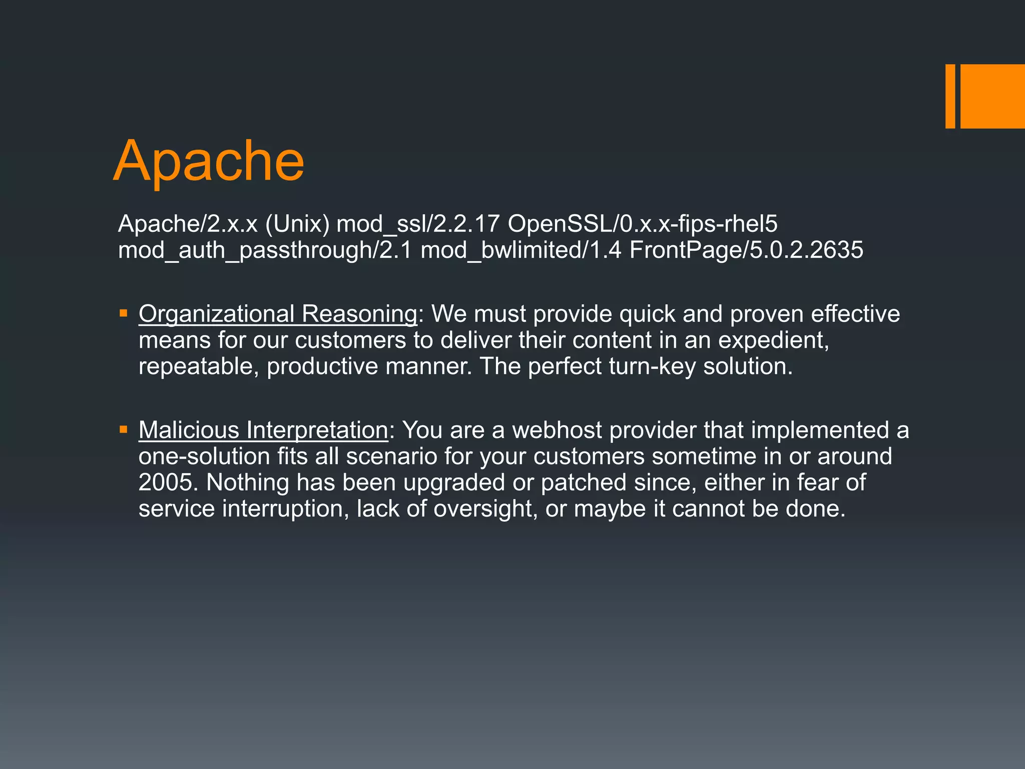 Apache
Apache/2.x.x (Unix) mod_ssl/2.2.17 OpenSSL/0.x.x-fips-rhel5
mod_auth_passthrough/2.1 mod_bwlimited/1.4 FrontPage/5.0.2.2635
 Organizational Reasoning: We must provide quick and proven effective
means for our customers to deliver their content in an expedient,
repeatable, productive manner. The perfect turn-key solution.
 Malicious Interpretation: You are a webhost provider that implemented a
one-solution fits all scenario for your customers sometime in or around
2005. Nothing has been upgraded or patched since, either in fear of
service interruption, lack of oversight, or maybe it cannot be done.
 