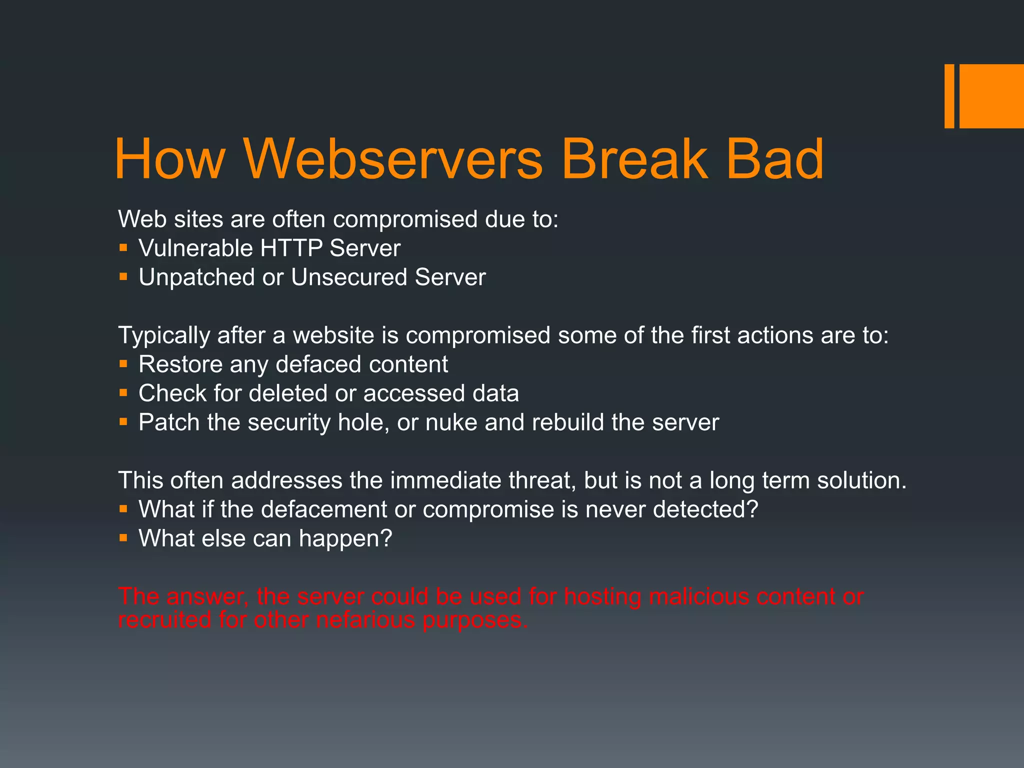 How Webservers Break Bad
Web sites are often compromised due to:
 Vulnerable HTTP Server
 Unpatched or Unsecured Server
Typically after a website is compromised some of the first actions are to:
 Restore any defaced content
 Check for deleted or accessed data
 Patch the security hole, or nuke and rebuild the server
This often addresses the immediate threat, but is not a long term solution.
 What if the defacement or compromise is never detected?
 What else can happen?
The answer, the server could be used for hosting malicious content or
recruited for other nefarious purposes.
 