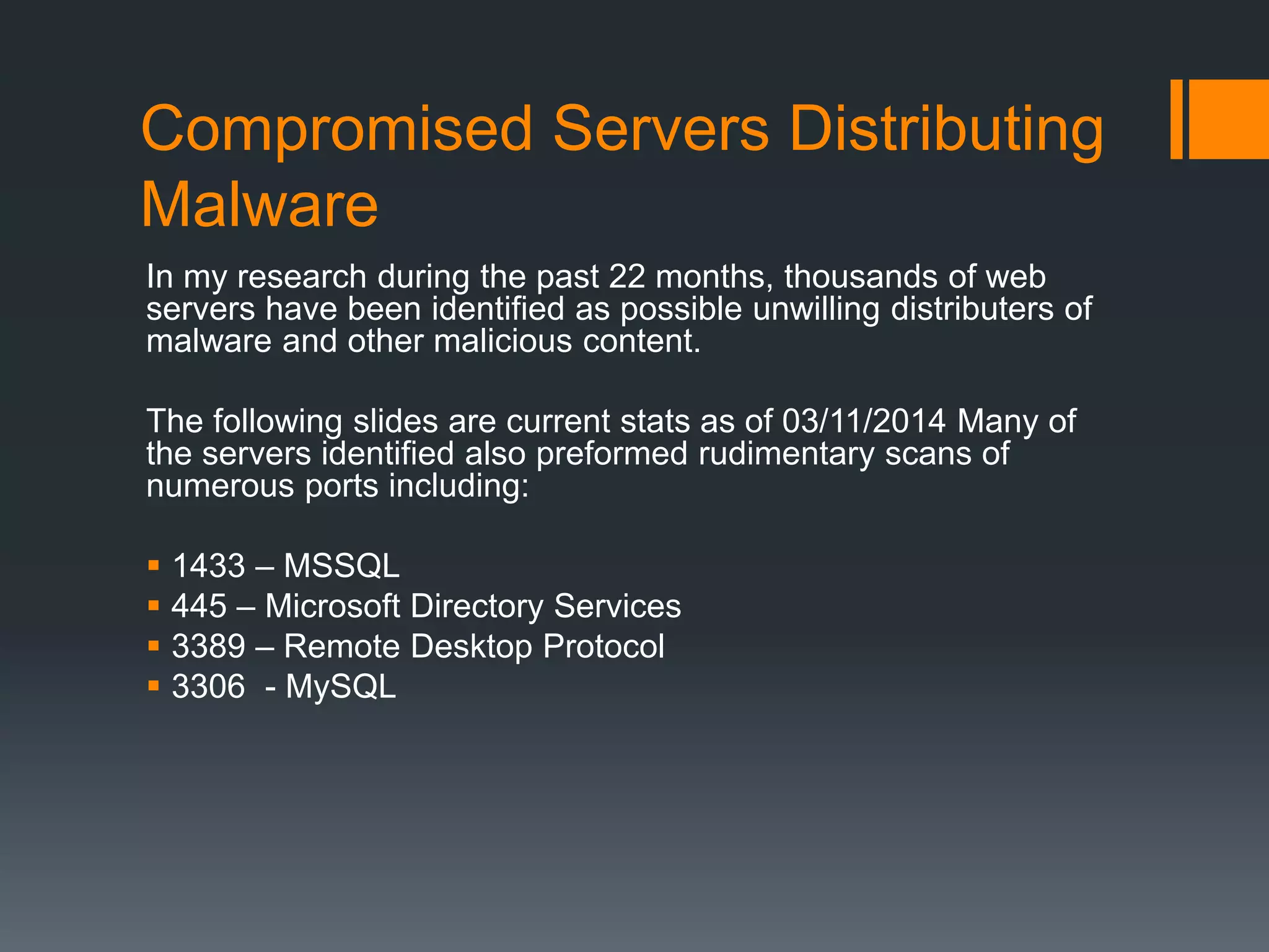 Compromised Servers Distributing
Malware
In my research during the past 22 months, thousands of web
servers have been identified as possible unwilling distributers of
malware and other malicious content.
The following slides are current stats as of 03/11/2014 Many of
the servers identified also preformed rudimentary scans of
numerous ports including:
 1433 – MSSQL
 445 – Microsoft Directory Services
 3389 – Remote Desktop Protocol
 3306 - MySQL
 