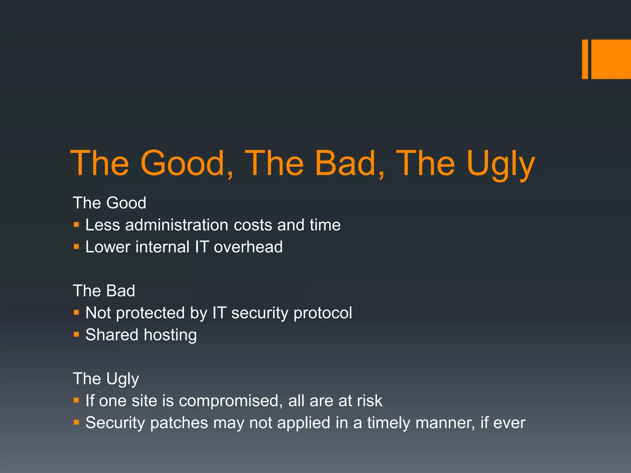 The Good, The Bad, The Ugly
The Good
 Less administration costs and time
 Lower internal IT overhead
The Bad
 Not protected by IT security protocol
 Shared hosting
The Ugly
 If one site is compromised, all are at risk
 Security patches may not applied in a timely manner, if ever
 