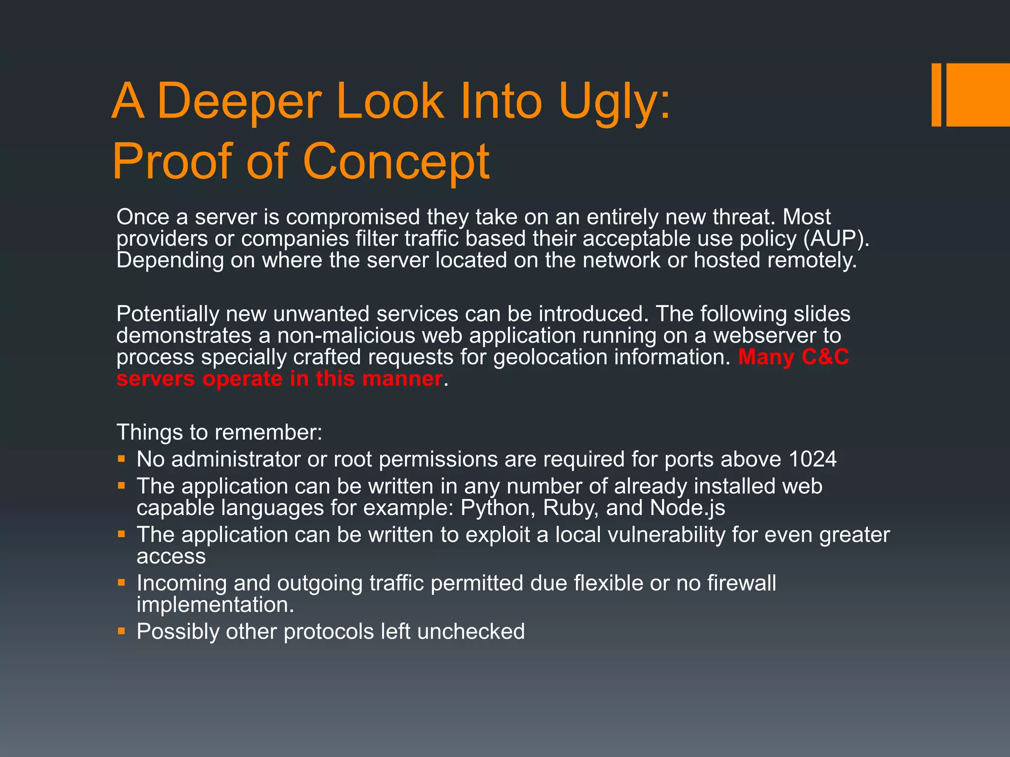 A Deeper Look Into Ugly:
Proof of Concept
Once a server is compromised they take on an entirely new threat. Most
providers or companies filter traffic based their acceptable use policy (AUP).
Depending on where the server located on the network or hosted remotely.
Potentially new unwanted services can be introduced. The following slides
demonstrates a non-malicious web application running on a webserver to
process specially crafted requests for geolocation information. Many C&C
servers operate in this manner.
Things to remember:
 No administrator or root permissions are required for ports above 1024
 The application can be written in any number of already installed web
capable languages for example: Python, Ruby, and Node.js
 The application can be written to exploit a local vulnerability for even greater
access
 Incoming and outgoing traffic permitted due flexible or no firewall
implementation.
 Possibly other protocols left unchecked
 