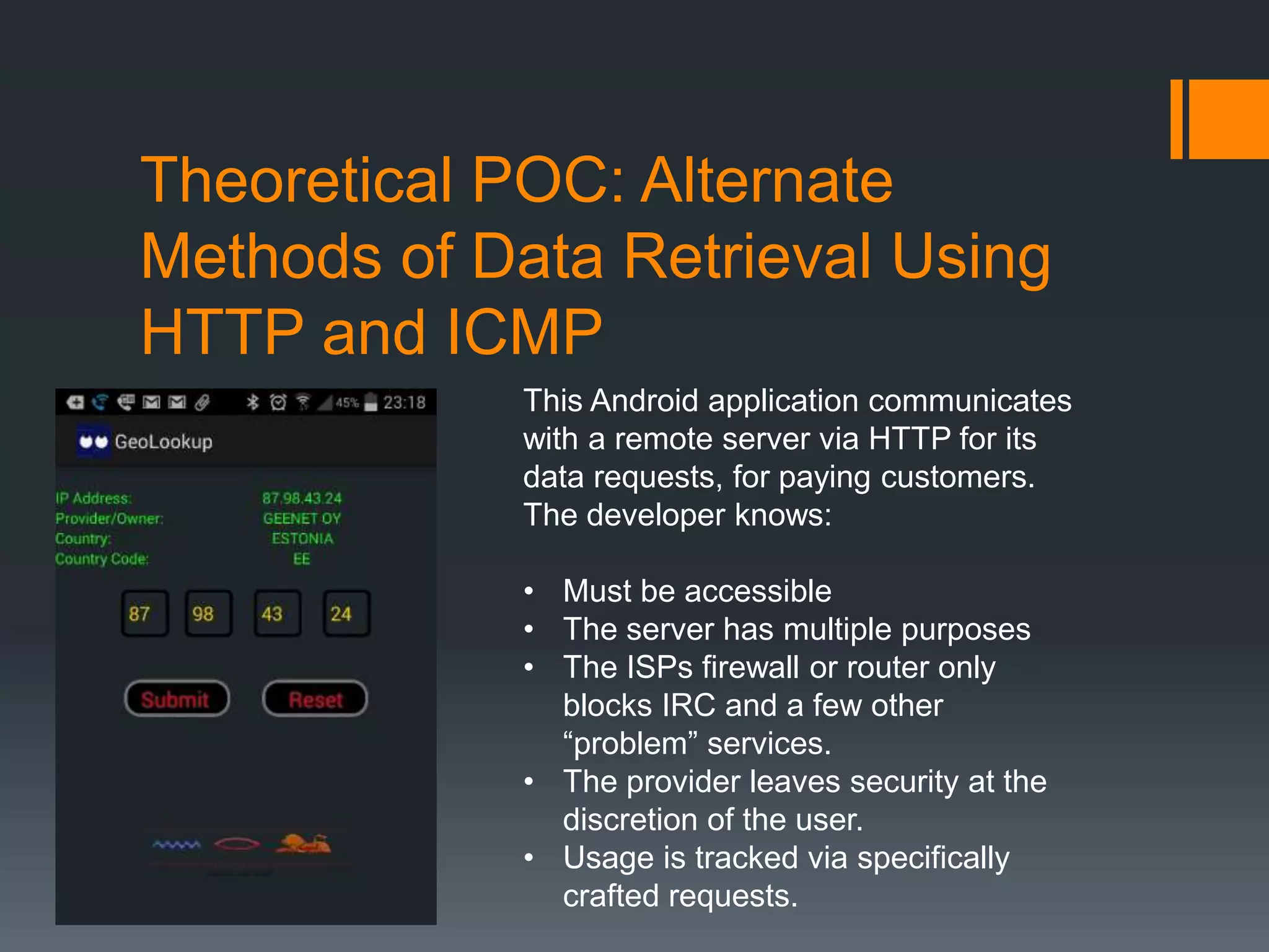 Theoretical POC: Alternate
Methods of Data Retrieval Using
HTTP and ICMP
This Android application communicates
with a remote server via HTTP for its
data requests, for paying customers.
The developer knows:
• Must be accessible
• The server has multiple purposes
• The ISPs firewall or router only
blocks IRC and a few other
“problem” services.
• The provider leaves security at the
discretion of the user.
• Usage is tracked via specifically
crafted requests.
 