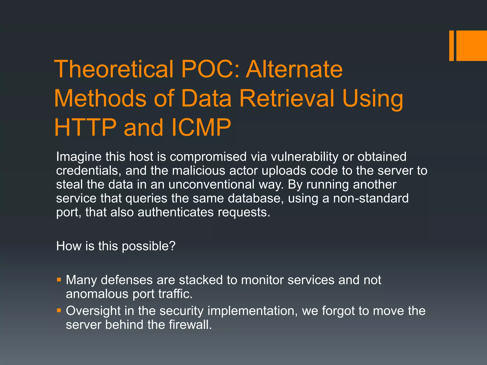 Theoretical POC: Alternate
Methods of Data Retrieval Using
HTTP and ICMP
Imagine this host is compromised via vulnerability or obtained
credentials, and the malicious actor uploads code to the server to
steal the data in an unconventional way. By running another
service that queries the same database, using a non-standard
port, that also authenticates requests.
How is this possible?
 Many defenses are stacked to monitor services and not
anomalous port traffic.
 Oversight in the security implementation, we forgot to move the
server behind the firewall.
 