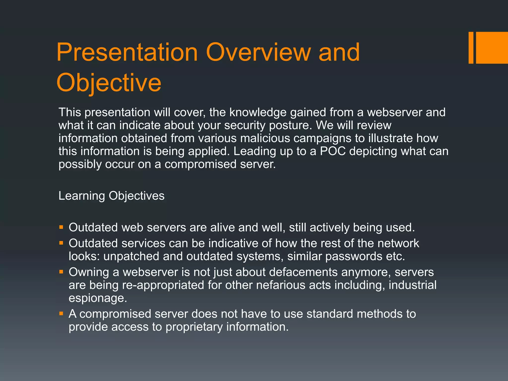 Presentation Overview and
Objective
This presentation will cover, the knowledge gained from a webserver and
what it can indicate about your security posture. We will review
information obtained from various malicious campaigns to illustrate how
this information is being applied. Leading up to a POC depicting what can
possibly occur on a compromised server.
Learning Objectives
 Outdated web servers are alive and well, still actively being used.
 Outdated services can be indicative of how the rest of the network
looks: unpatched and outdated systems, similar passwords etc.
 Owning a webserver is not just about defacements anymore, servers
are being re-appropriated for other nefarious acts including, industrial
espionage.
 A compromised server does not have to use standard methods to
provide access to proprietary information.
 