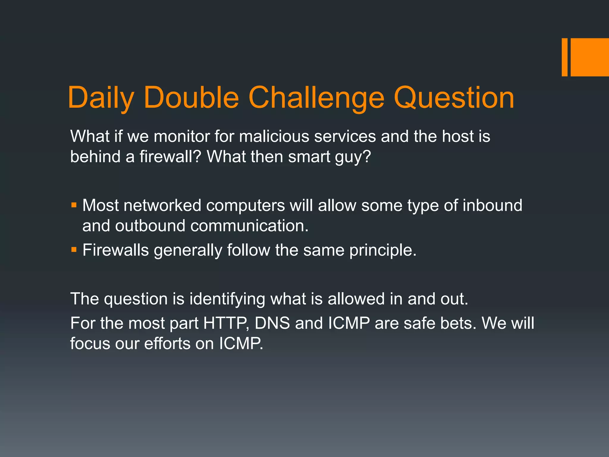 Daily Double Challenge Question
What if we monitor for malicious services and the host is
behind a firewall? What then smart guy?
 Most networked computers will allow some type of inbound
and outbound communication.
 Firewalls generally follow the same principle.
The question is identifying what is allowed in and out.
For the most part HTTP, DNS and ICMP are safe bets. We will
focus our efforts on ICMP.
 