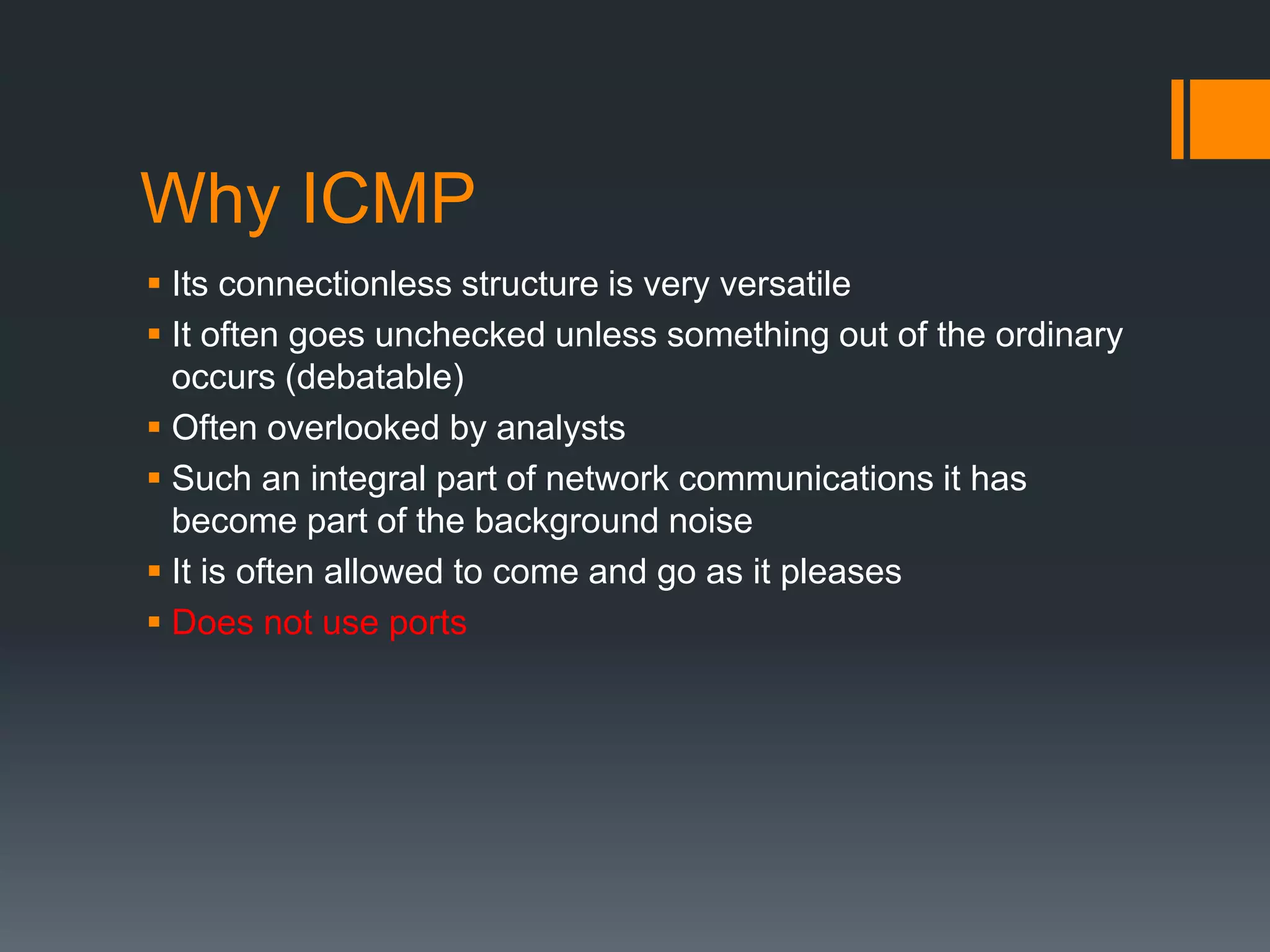 Why ICMP
 Its connectionless structure is very versatile
 It often goes unchecked unless something out of the ordinary
occurs (debatable)
 Often overlooked by analysts
 Such an integral part of network communications it has
become part of the background noise
 It is often allowed to come and go as it pleases
 Does not use ports
 