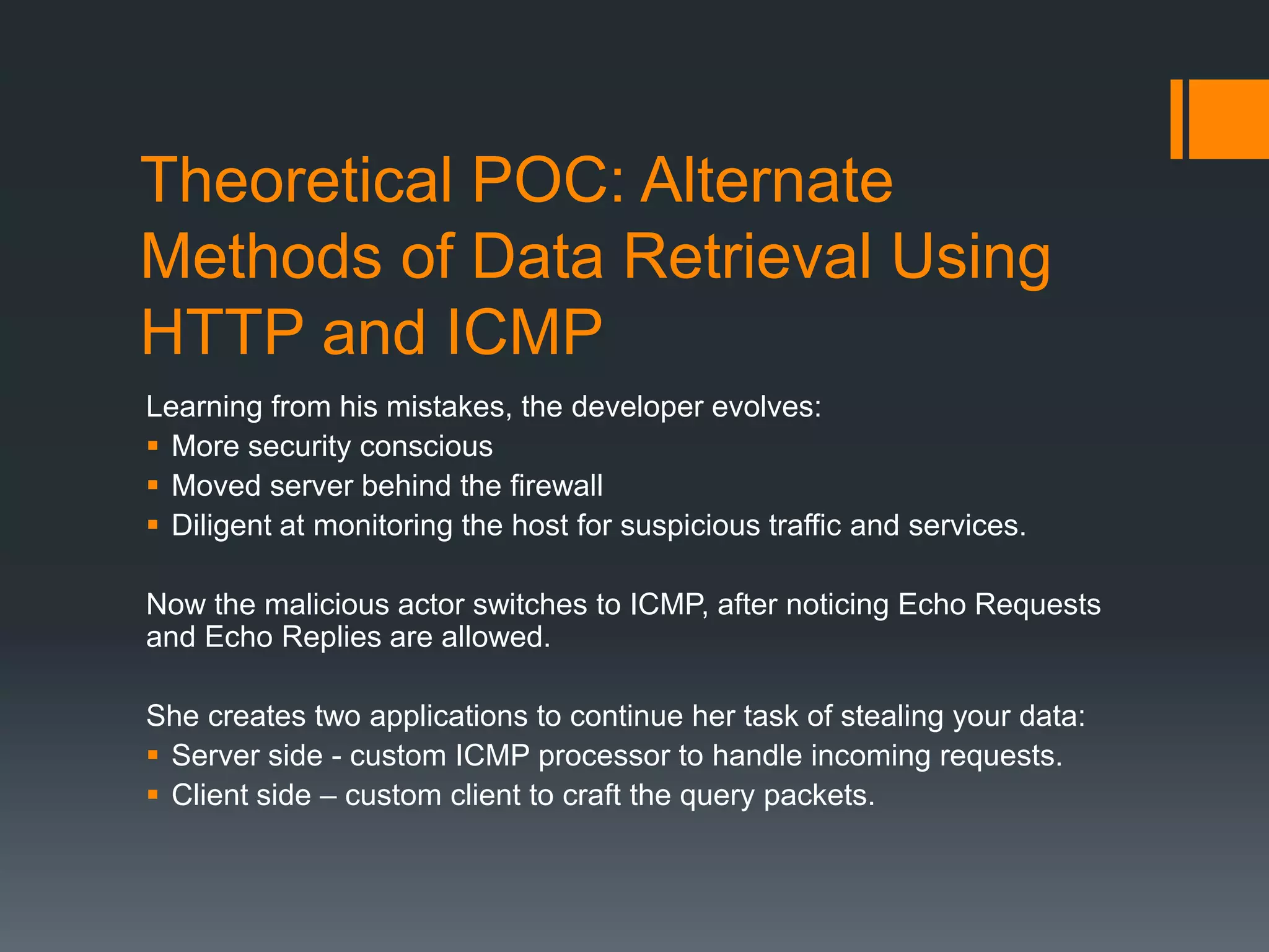 Theoretical POC: Alternate
Methods of Data Retrieval Using
HTTP and ICMP
Learning from his mistakes, the developer evolves:
 More security conscious
 Moved server behind the firewall
 Diligent at monitoring the host for suspicious traffic and services.
Now the malicious actor switches to ICMP, after noticing Echo Requests
and Echo Replies are allowed.
She creates two applications to continue her task of stealing your data:
 Server side - custom ICMP processor to handle incoming requests.
 Client side – custom client to craft the query packets.
 