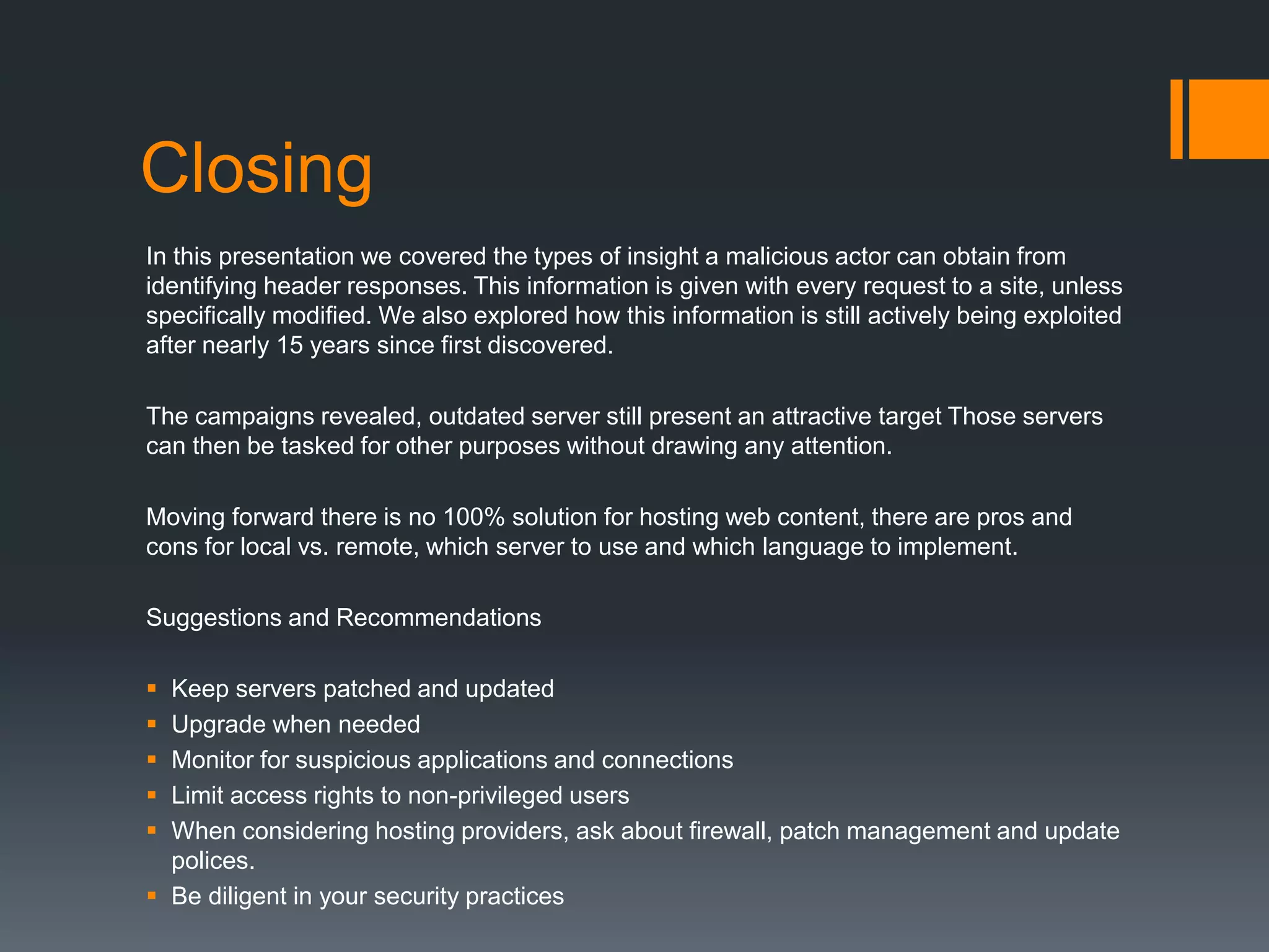 Closing
In this presentation we covered the types of insight a malicious actor can obtain from
identifying header responses. This information is given with every request to a site, unless
specifically modified. We also explored how this information is still actively being exploited
after nearly 15 years since first discovered.
The campaigns revealed, outdated server still present an attractive target Those servers
can then be tasked for other purposes without drawing any attention.
Moving forward there is no 100% solution for hosting web content, there are pros and
cons for local vs. remote, which server to use and which language to implement.
Suggestions and Recommendations
 Keep servers patched and updated
 Upgrade when needed
 Monitor for suspicious applications and connections
 Limit access rights to non-privileged users
 When considering hosting providers, ask about firewall, patch management and update
polices.
 Be diligent in your security practices
 
