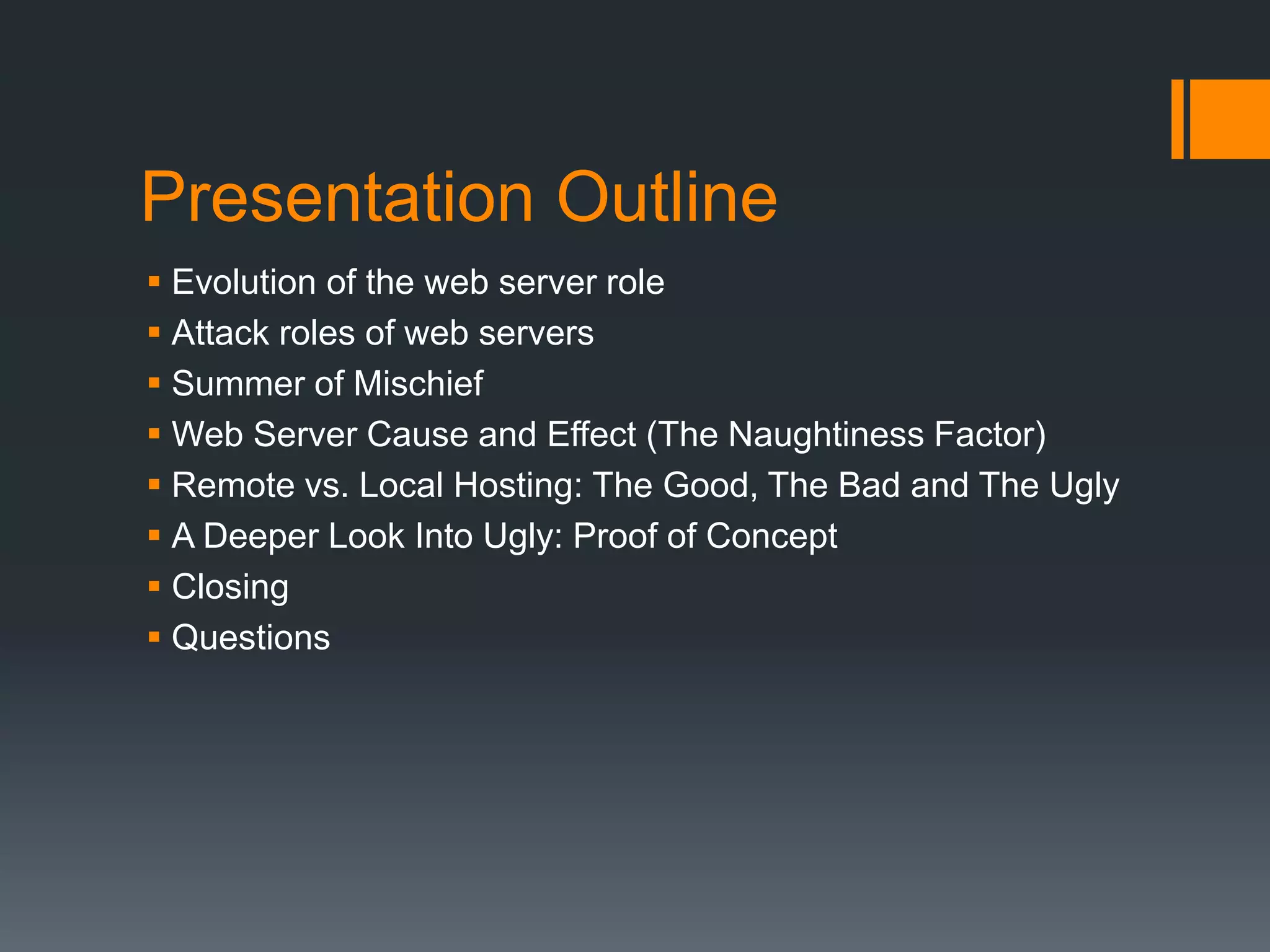 Presentation Outline
 Evolution of the web server role
 Attack roles of web servers
 Summer of Mischief
 Web Server Cause and Effect (The Naughtiness Factor)
 Remote vs. Local Hosting: The Good, The Bad and The Ugly
 A Deeper Look Into Ugly: Proof of Concept
 Closing
 Questions
 