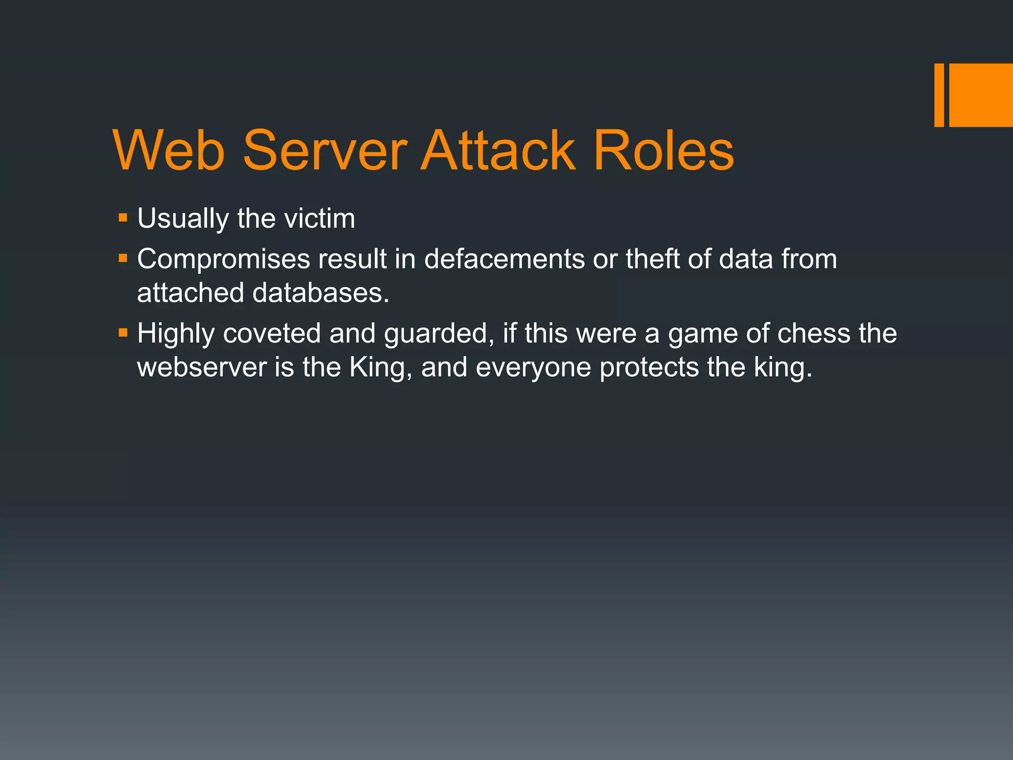 Web Server Attack Roles
 Usually the victim
 Compromises result in defacements or theft of data from
attached databases.
 Highly coveted and guarded, if this were a game of chess the
webserver is the King, and everyone protects the king.
 