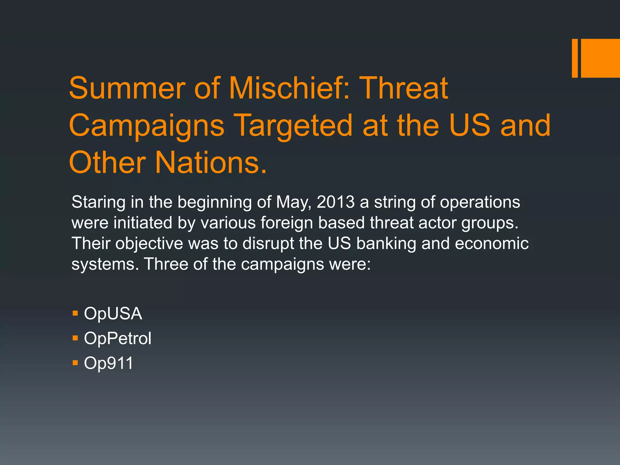 Summer of Mischief: Threat
Campaigns Targeted at the US and
Other Nations.
Staring in the beginning of May, 2013 a string of operations
were initiated by various foreign based threat actor groups.
Their objective was to disrupt the US banking and economic
systems. Three of the campaigns were:
 OpUSA
 OpPetrol
 Op911
 