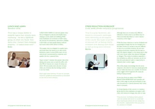 LUNCH AND LEARN                                                                                           STRESS REDUCTION WORKSHOP
Speaker slots                                                                                             A six week stress reduction programme

‘Prue has a unique ability to                        LUNCH AND LEARN are informal speaker slots           ‘Prue is a great facilitator; she                    Although there are currently many different
simplify topics that initially seem                  that are designed to educate and simplify topics     listens to everyone’s challenges                     definitions of what stress is, we believe that it’s
                                                     relating to stress, health and wellbeing. While                                                           most accurately described as “a stress response
confusing – its like a lightbulb                                                                          while delivering all the aspects
                                                     many employees are interested in health topics,                                                           caused by a stress trigger”.
going on when you think “duh                         the amount of contradictory information available    of the course. She made us all feel
that’s why I haven’t been sleeping                   in the media can leave people feeling confused       at ease and left us feeling totally                  While the stress response is a series of physical and
properly – it makes sense now!”                      and unsure about which advice to follow.             confident with dealing with stress                   psychological changes that has not changed since
Katie                                                                                                     as well as being more tolerant’                      the dawn of time; our society is now very different
                                                     The speaker slots are designed to simplify topics                                                         to that of our primitive ancestors. As such this
                                                                                                          Myrtle
                                                     and break down the reasons as to why certain                                                              amazing, unconscious response that has kept us
                                                     behaviours result in stress. While topics can be                                                          safe from physical dangers is now being used to deal
                                                     tailored and commissioned by companies, each                                                              with more mental rather than physical challenges
                                                     speaker slot has a seasonal focus.                                                                        or ‘dangers’. This results in problems especially in
                                                                                                                                                               the workplace as, unlike our ancestors, we do not
                                                     Topics include: 7 mistakes that people make when                                                          have the same physical outlet or opportunity to
                                                     dealing with stress, how to avoid the office cold,                                                        rebalance after a stress trigger.
                                                     why 90% of vitamins are a waste of money and
                                                     which 10% we actually need, why lack of water                                                             Also, while people acknowledge that the stress
                                                     makes you stressed, why the vending machine                                                               response is the same for everyone, people generally
                                                     is not our friend.                                                                                        do not realise that there are a number of universal
                                                                                                                                                               stress triggers which if ignored will create the
                                                     Each topic lasts between 30 and 40 minutes.                                                               feeling of being stressed.
                                                     Time for questions and answers is allocated
                                                     at the end of each session.                                                                               At the end of the six weeks of the STRESS
                                                                                                                                                               REDUCTION WORKSHOP each attendee will
                                                                                                                                                               have a wide range of tools and techniques to stay
                                                                                                                                                               calm, focused and in control whenever their stress
                                                                                                                                                               alarm is activated.

                                                                                                                                                               A strong emphasis of the course is in creating a
                                                                                                                                                               group bond so that employees can support each
                                                                                                                                                               other with behavioral changes they wish to make.

                                                                                                                                                               This six hour workshop takes places
                                                                                                                                                               over six weeks and while it is advised
                                                                                                                                                               that employees attend all six weeks for
                                                                                                                                                               full benefit; replacement CDs are given
                                                                                                                                                               if a session is missed.
© Copyright Prue Nichols 2012 All rights reserved.                                                        © Copyright Prue Nichols 2012 All rights reserved.
 