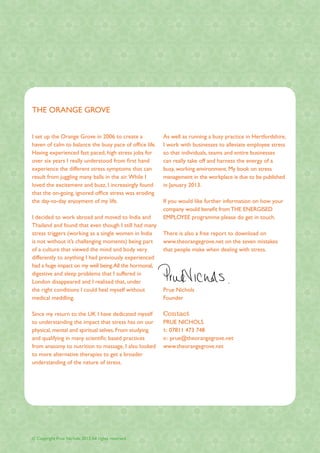 THE ORANGE GROVE


I set up the Orange Grove in 2006 to create a            As well as running a busy practice in Hertfordshire,
haven of calm to balance the busy pace of office life.   I work with businesses to alleviate employee stress
Having experienced fast paced, high stress jobs for      so that individuals, teams and entire businesses
over six years I really understood from first hand       can really take off and harness the energy of a
experience the different stress symptoms that can        busy, working environment. My book on stress
result from juggling many balls in the air. While I      management in the workplace is due to be published
loved the excitement and buzz, I increasingly found      in January 2013.
that the on-going, ignored office stress was eroding
the day-to-day enjoyment of my life.                     If you would like further information on how your
                                                         company would benefit from THE ENERGISED
I decided to work abroad and moved to India and          EMPLOYEE programme please do get in touch.
Thailand and found that even though I still had many
stress triggers (working as a single women in India      There is also a free report to download on
is not without it’s challenging moments) being part      www.theorangegrove.net on the seven mistakes
of a culture that viewed the mind and body very          that people make when dealing with stress.
differently to anything I had previously experienced
had a huge impact on my well being.All the hormonal,
digestive and sleep problems that I suffered in
London disappeared and I realised that, under
the right conditions I could heal myself without         Prue Nichols
medical meddling.                                        Founder

Since my return to the UK I have dedicated myself        Contact
to understanding the impact that stress has on our       PRUE NICHOLS
physical, mental and spiritual selves. From studying     t: 07811 473 748
and qualifying in many scientific based practices        e: prue@theorangegrove.net
from anatomy to nutrition to massage, I also looked      www.theorangegrove.net
to more alternative therapies to get a broader
understanding of the nature of stress.




© Copyright Prue Nichols 2012 All rights reserved.
 